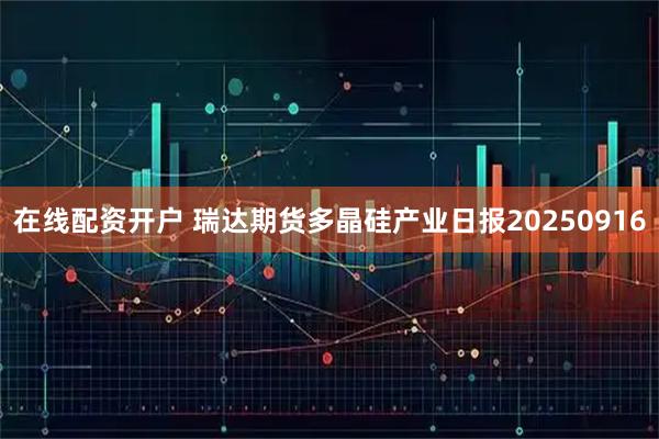 在线配资开户 瑞达期货多晶硅产业日报20250916