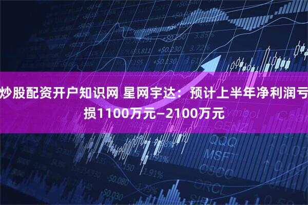 炒股配资开户知识网 星网宇达：预计上半年净利润亏损1100万元—2100万元