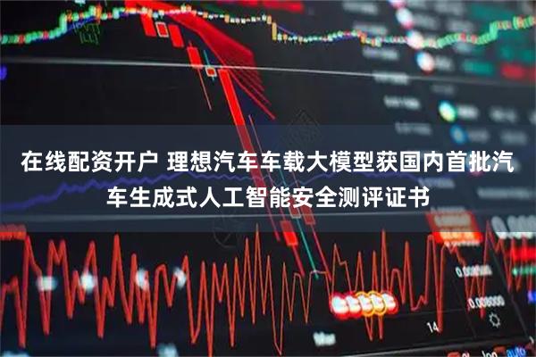 在线配资开户 理想汽车车载大模型获国内首批汽车生成式人工智能安全测评证书