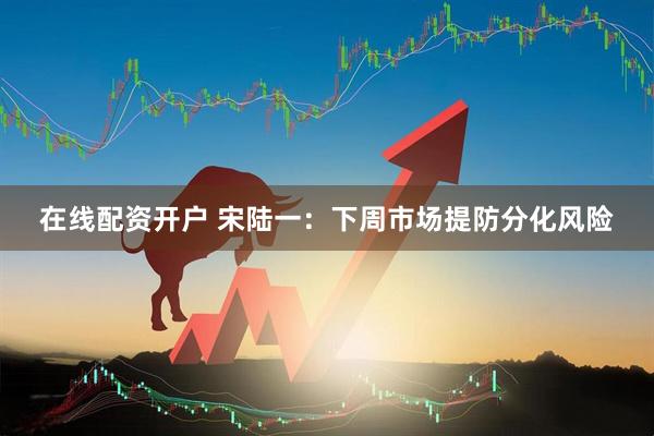 在线配资开户 宋陆一：下周市场提防分化风险
