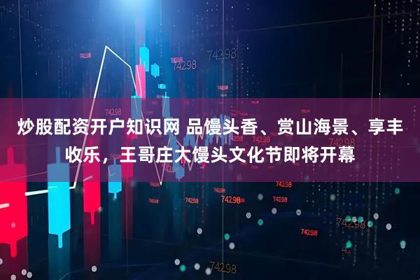炒股配资开户知识网 品馒头香、赏山海景、享丰收乐，王哥庄大馒头文化节即将开幕