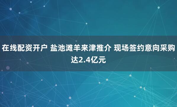 在线配资开户 盐池滩羊来津推介 现场签约意向采购达2.4亿元