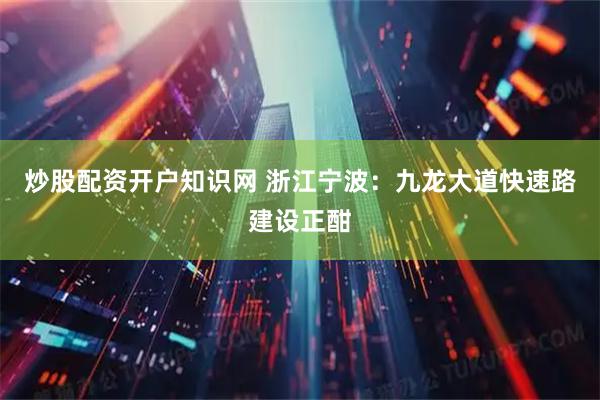 炒股配资开户知识网 浙江宁波：九龙大道快速路建设正酣