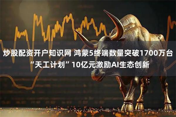 炒股配资开户知识网 鸿蒙5终端数量突破1700万台 “天工计划”10亿元激励AI生态创新