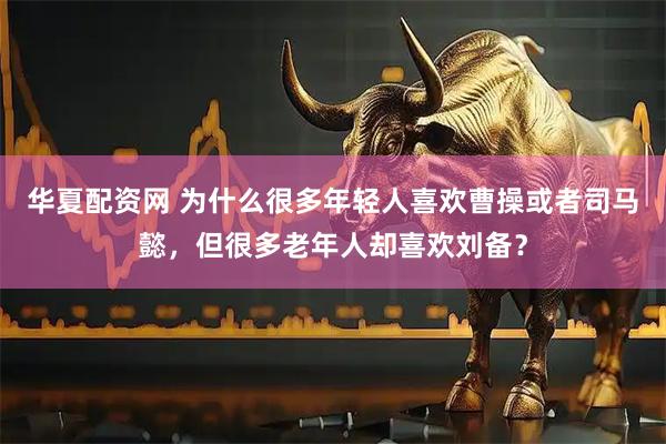 华夏配资网 为什么很多年轻人喜欢曹操或者司马懿，但很多老年人却喜欢刘备？
