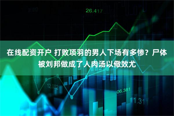 在线配资开户 打败项羽的男人下场有多惨？尸体被刘邦做成了人肉汤以儆效尤