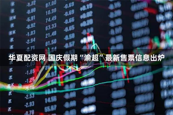 华夏配资网 国庆假期“渝超”最新售票信息出炉